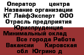 Оператор Call-центра › Название организации ­ КГ ЛайфЭксперт, ООО › Отрасль предприятия ­ Юриспруденция › Минимальный оклад ­ 40 000 - Все города Работа » Вакансии   . Кировская обл.,Югрино д.